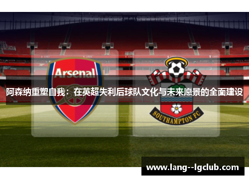 阿森纳重塑自我：在英超失利后球队文化与未来愿景的全面建设