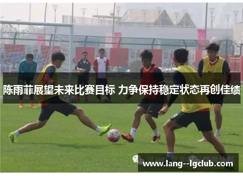 陈雨菲展望未来比赛目标 力争保持稳定状态再创佳绩 陈雨菲展望未来比赛目标 力争保持稳定状态再创佳绩