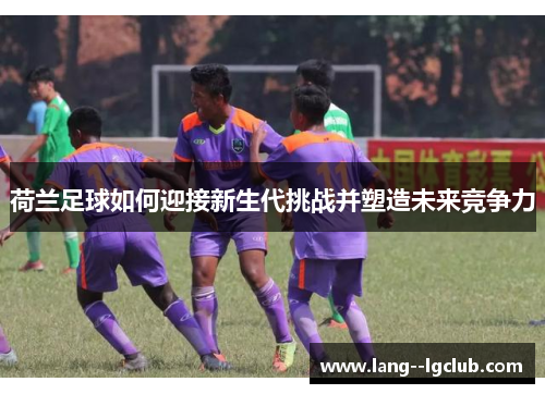 荷兰足球如何迎接新生代挑战并塑造未来竞争力 荷兰足球如何迎接新生代挑战并塑造未来竞争力