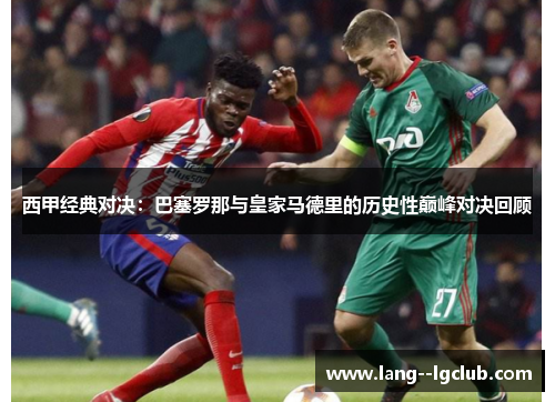西甲经典对决:巴塞罗那与皇家马德里的历史性巅峰对决回顾 西甲经典对决:巴塞罗那与皇家马德里的历史性巅峰对决回顾