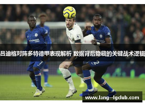 吕迪格对阵多特德甲表现解析 数据背后隐藏的关键战术逻辑 吕迪格对阵多特德甲表现解析 数据背后隐藏的关键战术逻辑