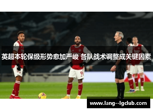 英超本轮保级形势愈加严峻 各队战术调整成关键因素 英超本轮保级形势愈加严峻 各队战术调整成关键因素