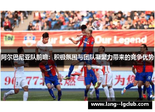 阿尔巴尼亚队前瞻:积极氛围与团队凝聚力带来的竞争优势 阿尔巴尼亚队前瞻:积极氛围与团队凝聚力带来的竞争优势