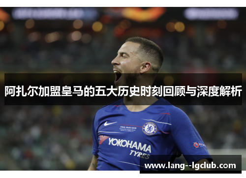 阿扎尔加盟皇马的五大历史时刻回顾与深度解析 阿扎尔加盟皇马的五大历史时刻回顾与深度解析