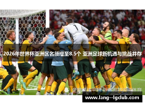 2026年世界杯亚洲区名额增至8.5个 亚洲足球新机遇与挑战并存 2026年世界杯亚洲区名额增至8.5个 亚洲足球新机遇与挑战并存