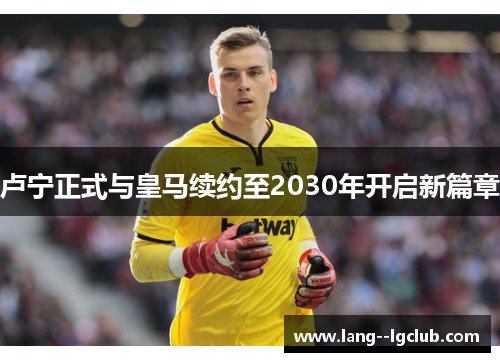 卢宁正式与皇马续约至2030年开启新篇章 卢宁正式与皇马续约至2030年开启新篇章