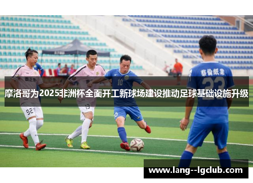 摩洛哥为2025非洲杯全面开工新球场建设推动足球基础设施升级