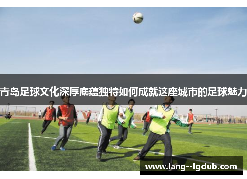 青岛足球文化深厚底蕴独特如何成就这座城市的足球魅力 青岛足球文化深厚底蕴独特如何成就这座城市的足球魅力