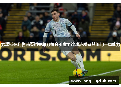 努涅斯在利物浦屡错失单刀机会引发争议球迷质疑其临门一脚能力